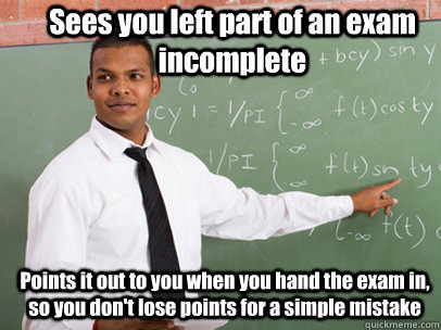 Sees you left part of an exam incomplete Points it out to you when you hand the exam in, so you don't lose points for a simple mistake  - Sees you left part of an exam incomplete Points it out to you when you hand the exam in, so you don't lose points for a simple mistake   Good Guy Teacher