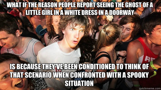 What if the reason people report seeing the ghost of a little girl in a white dress in a doorway
 Is because they've been conditioned to think of that scenario when confronted with a spooky situation  Sudden Clarity Clarence