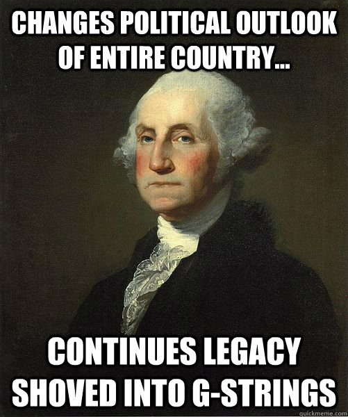 Changes political outlook of entire country... continues legacy shoved into g-strings  Good Guy George