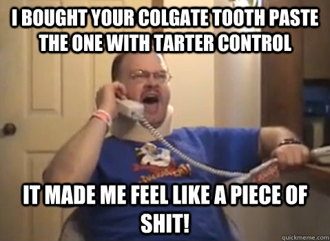 I BOUGHT YOUR COLGATE TOOTH PASTE THE ONE WITH TARTER CONTROL IT MADE ME FEEL LIKE A PIECE OF SHIT!  