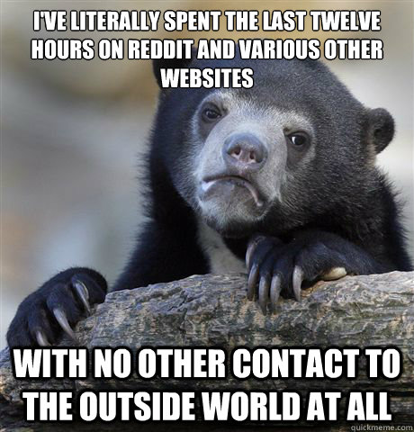 I've literally spent the last twelve hours on Reddit and various other websites With no other contact to the outside world at all  Confession Bear