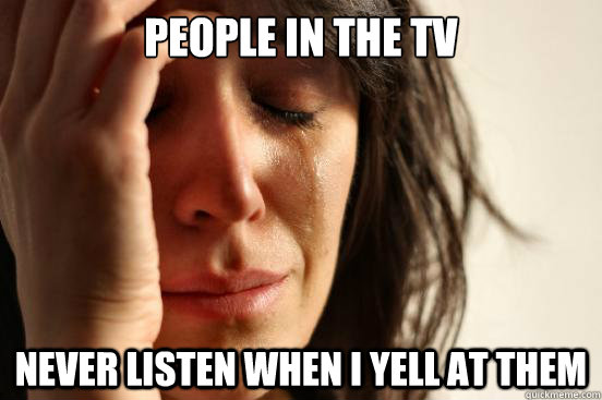 People in the TV never listen when I yell at them  First World Problems