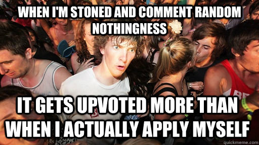 when i'm stoned and comment random nothingness it gets upvoted more than when i actually apply myself  Sudden Clarity Clarence