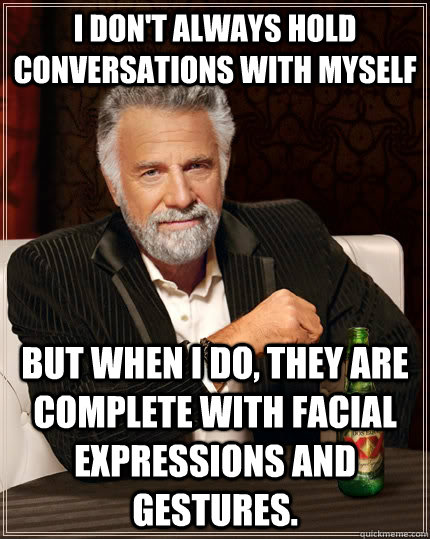 I don't always hold conversations with myself but when I do, they are complete with facial expressions and gestures.  - I don't always hold conversations with myself but when I do, they are complete with facial expressions and gestures.   The Most Interesting Man In The World