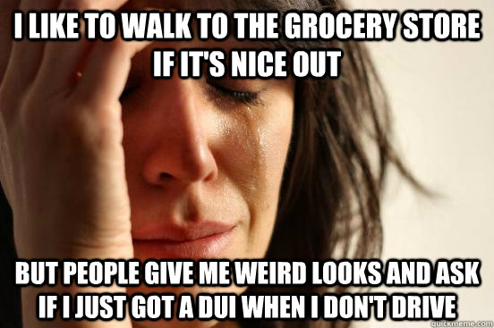 I like to walk to the grocery store if it's nice out but people give me weird looks and ask if I just got a dui when I don't drive  First World Problems