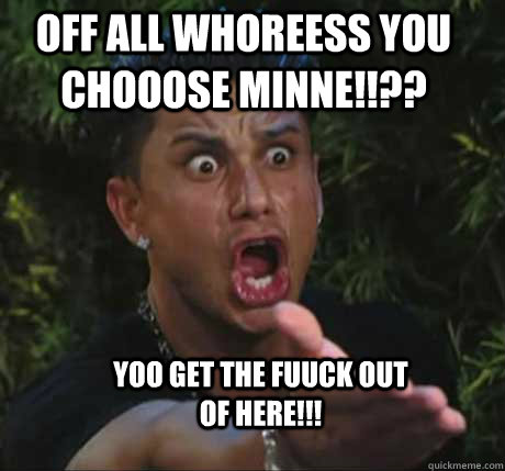 off all whoreess you chooose minne!!?? yoo get the fuuck out of here!!!  Dj Pauly D
