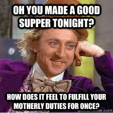 Oh you made a good supper tonight? How does it feel to fulfill your motherly duties for once?  WILLY WONKA SARCASM