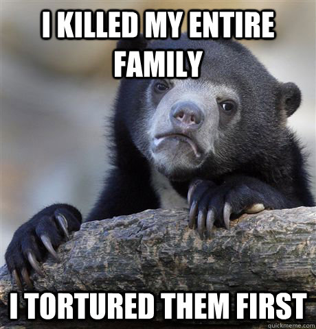 I killed my entire family I tortured them first - I killed my entire family I tortured them first  Confession Bear