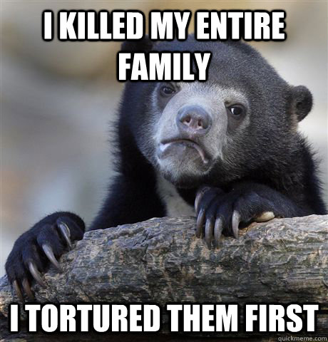 I killed my entire family I tortured them first  Confession Bear