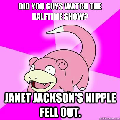 Did you guys watch the halftime show? Janet Jackson's nipple fell out.  Slowpoke