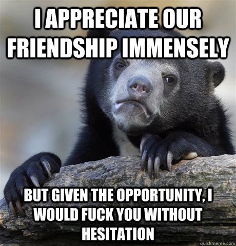 i appreciate our friendship immensely but given the opportunity, I would fuck you without hesitation  Confession Bear