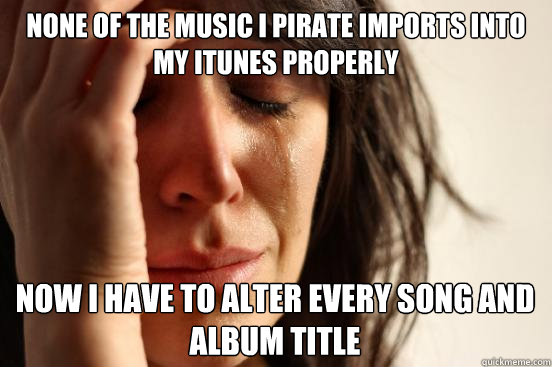 none of the music i pirate imports into my itunes properly now i have to alter every song and album title  First World Problems