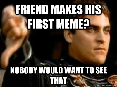 Friend makes his first meme? Nobody would want to see that  Downvoting Roman
