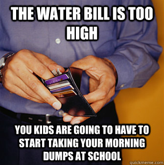 The water bill is too high you kids are going to have to start taking your morning dumps at school  Frugal Father