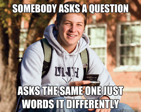 Somebody asks a question asks the same one just words it differently   College Freshman