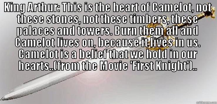 first knight movie quote - KING ARTHUR: THIS IS THE HEART OF CAMELOT, NOT THESE STONES, NOT THESE TIMBERS, THESE PALACES AND TOWERS. BURN THEM ALL AND CAMELOT LIVES ON, BECAUSE IT LIVES IN US. CAMELOT IS A BELIEF THAT WE HOLD IN OUR HEARTS..(FROM THE MOVIE 'FIRST KNIGHT')..  Misc
