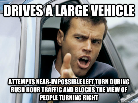 drives a large vehicle attempts near-impossible left turn during rush hour traffic and blocks the view of people turning right  Asshole driver