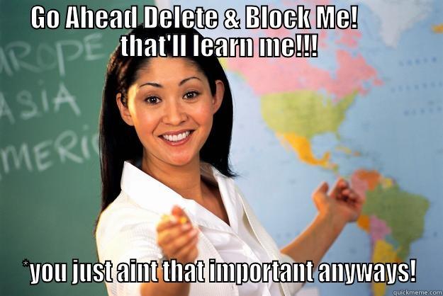 GO AHEAD DELETE & BLOCK ME!           THAT'LL LEARN ME!!! *YOU JUST AINT THAT IMPORTANT ANYWAYS! Unhelpful High School Teacher