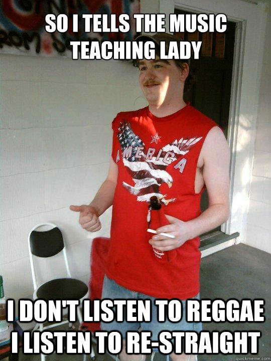 So i tells the music teaching lady I don't listen to reggae i listen to re-straight  Redneck Randal