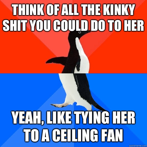 Think of all the kinky shit you could do to her  Yeah, like tying her to a ceiling fan  Socially Awesome Awkward Penguin