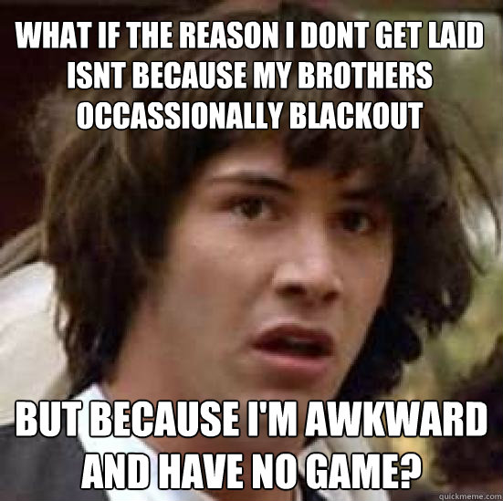 what if the reason i dont get laid isnt because my brothers occassionally blackout but because I'm awkward and have no game?  conspiracy keanu