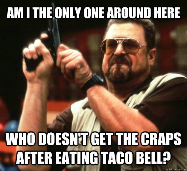AM I THE ONLY ONE AROUND HERE who doesn't get the craps after eating taco bell?  Angry Walter