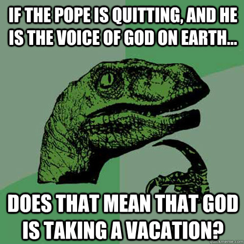 If the pope is quitting, and he is the voice of God on earth... Does that mean that God is taking a vacation?  Philosoraptor