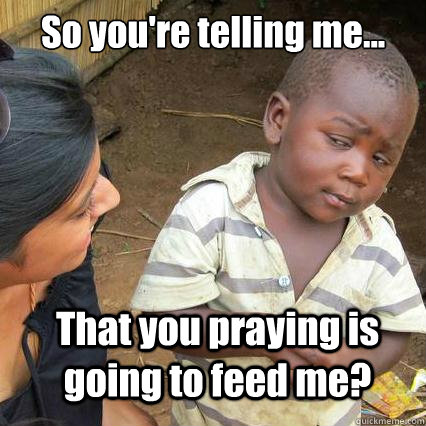 So you're telling me... That you praying is going to feed me?  