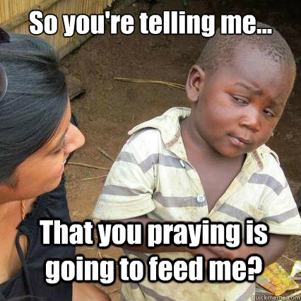 So you're telling me... That you praying is going to feed me? - So you're telling me... That you praying is going to feed me?  So youre telling me