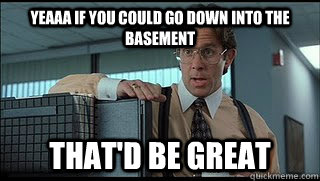 Yeaaa if you could go down into the basement that'd be great  Like a Boss Lumbergh