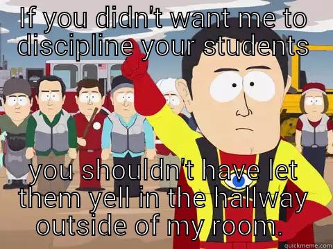 IF YOU DIDN'T WANT ME TO DISCIPLINE YOUR STUDENTS YOU SHOULDN'T HAVE LET THEM YELL IN THE HALLWAY OUTSIDE OF MY ROOM.  Captain Hindsight