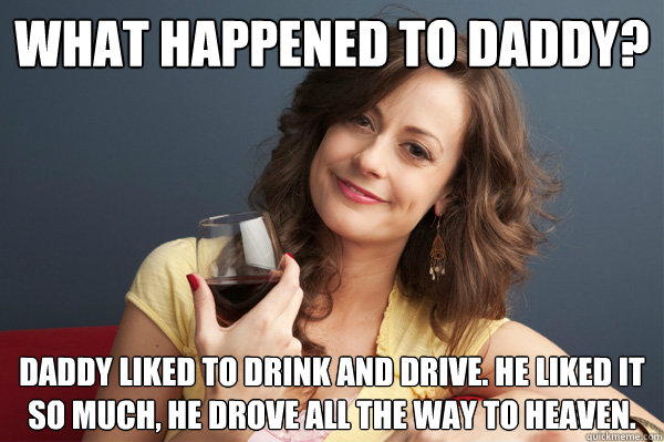 What happened to daddy? Daddy liked to drink and drive. He liked it so much, he drove all the way to heaven.  Forever Resentful Mother