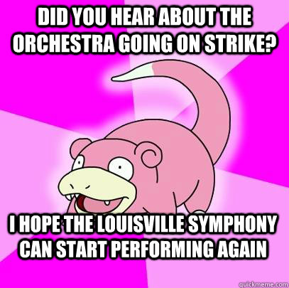 did you hear about the orchestra going on strike? i hope the louisville symphony can start performing again  Slowpoke