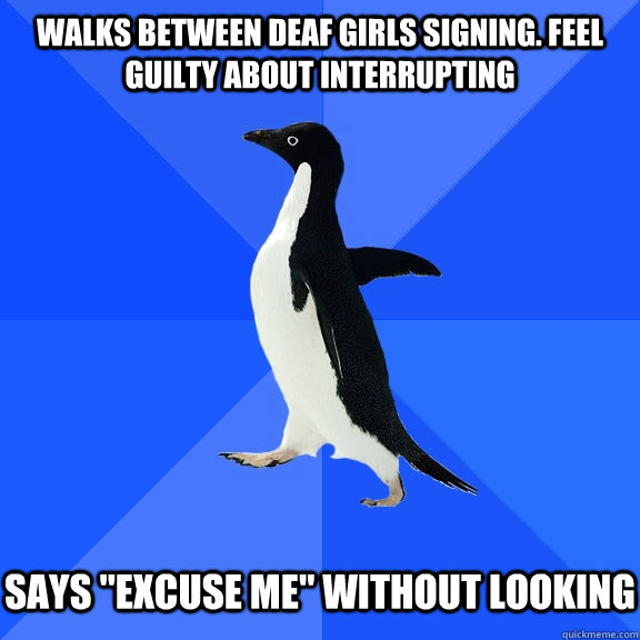 Walks between deaf girls signing. Feel guilty about interrupting   Says 