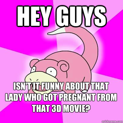 Hey guys Isn't it funny about that lady who got pregnant from that 3D movie?  Slowpoke