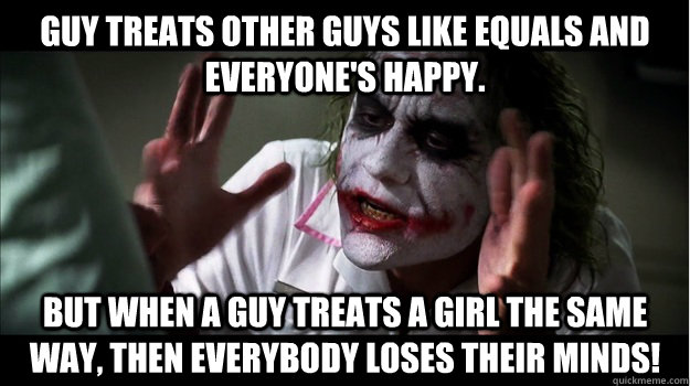 Guy treats other guys like equals and everyone's happy. But when a guy treats a girl the same way, then EVERYBODY LOSES THEIR minds!  Joker Mind Loss