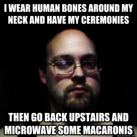 I wear human bones around my neck and have my ceremonies Then go back upstairs and microwave some macaronis  