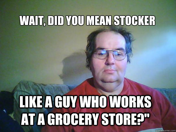 Wait, did you mean stocker like a guy who works at a grocery store?