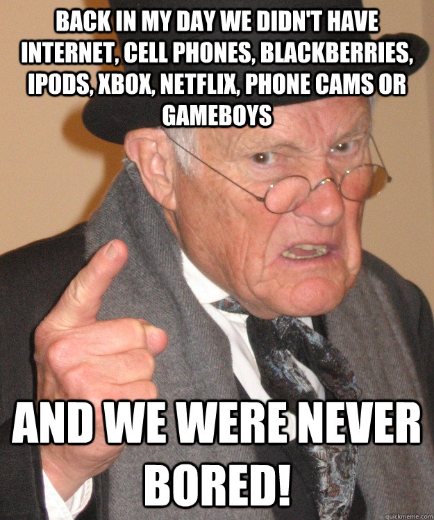 Back in my day we didn't have internet, cell phones, blackberries, ipods, xbox, netflix, phone cams or gameboys and we were never bored!  Angry Old Man