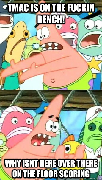 TMAC IS ON THE FUCKIN BENCH! WHY ISNT HERE OVER THERE ON THE FLOOR SCORING  Push it somewhere else Patrick