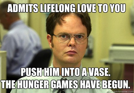 Admits lifelong love to you push him into a vase.
the hunger games have begun.  Schrute