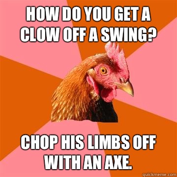 How do you get a clow off a swing? Chop his limbs off with an axe.  Anti-Joke Chicken