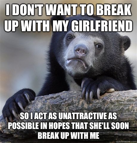 I don't want to break up with my girlfriend So I act as unattractive as possible in hopes that she'll soon break up with me  Confession Bear
