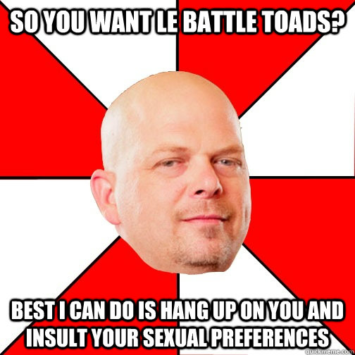 So you want le battle toads? Best I can do is hang up on you and insult your sexual preferences  Pawn Star