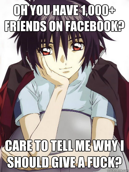 Oh you have 1,000+ friends on facebook? Care to tell me why I should give a fuck?  Anime giving a fuck