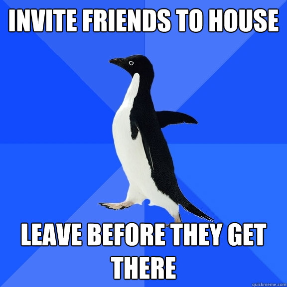 invite friends to house leave before they get there
  Socially Awkward Penguin