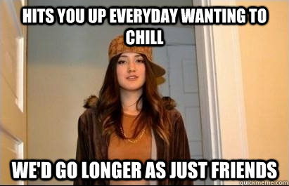 hits you up everyday wanting to chill We'd go longer as just friends - hits you up everyday wanting to chill We'd go longer as just friends  Scumbag Stacy