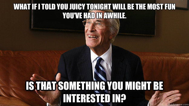 What if I told you Juicy tonight will be the most fun you've had in awhile. Is that something you might be interested in?  Bob Ryan