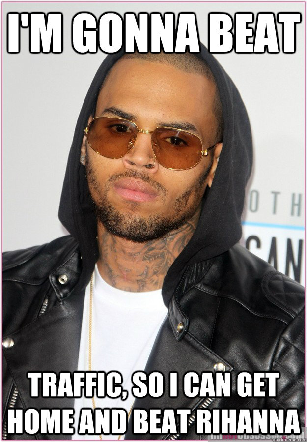 i'm gonna beat Traffic, so i can get home and beat rihanna  Not misunderstood Chris Brown