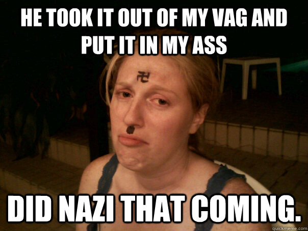 he took it out of my vag and put it in my ass Did nazi that coming.  Sad Hitler Girl
